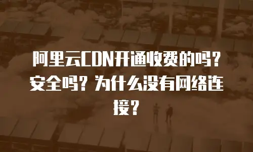 阿里云CDN开通收费的吗？安全吗？为什么没有网络连接？