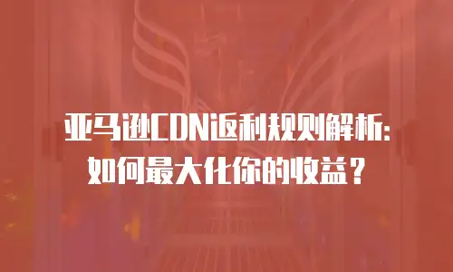 亚马逊CDN返利规则解析：如何最大化你的收益？
