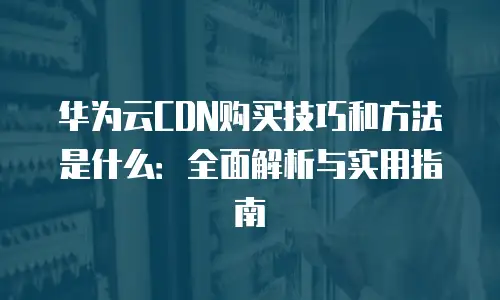 华为云CDN购买技巧和方法是什么：全面解析与实用指南