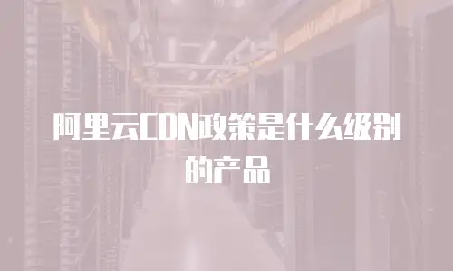 阿里云CDN政策是什么级别的产品