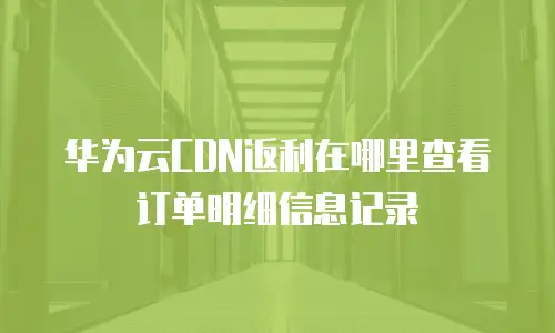 华为云CDN返利在哪里查看订单明细信息记录