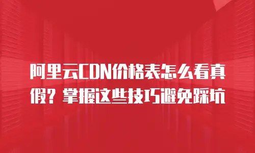 阿里云CDN价格表怎么看真假？掌握这些技巧避免踩坑