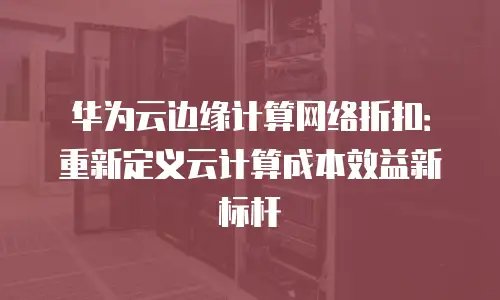 华为云边缘计算网络折扣：重新定义云计算成本效益新标杆