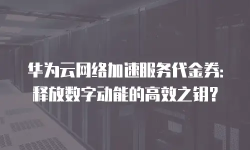华为云网络加速服务代金券：释放数字动能的高效之钥？