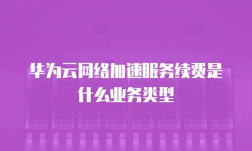 华为云网络加速服务续费是什么业务类型
