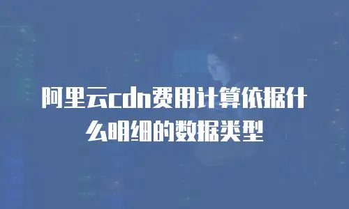 阿里云cdn费用计算依据什么明细的数据类型