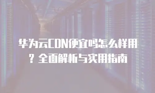 华为云CDN便宜吗怎么样用？全面解析与实用指南