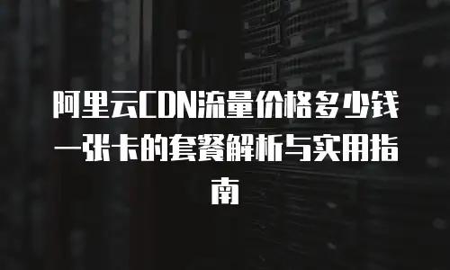阿里云CDN流量价格多少钱一张卡的套餐解析与实用指南