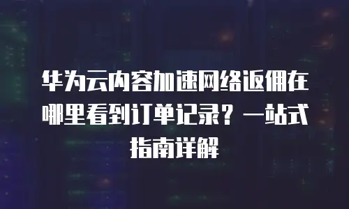 华为云内容加速网络返佣在哪里看到订单记录？一站式指南详解