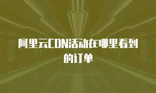 阿里云CDN活动在哪里看到的订单