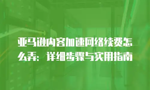 亚马逊内容加速网络续费怎么弄：详细步骤与实用指南