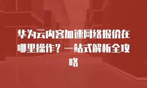 华为云内容加速网络报价在哪里操作？一站式解析全攻略
