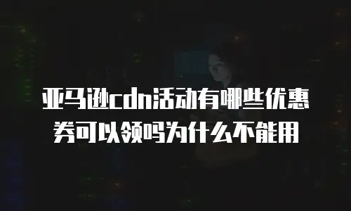 亚马逊cdn活动有哪些优惠券可以领吗为什么不能用