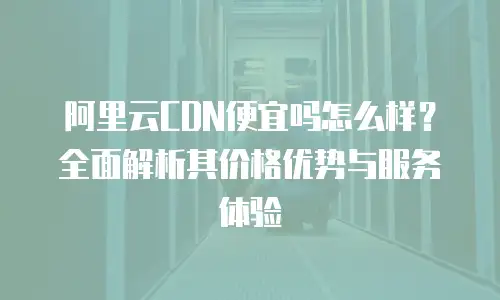 阿里云CDN便宜吗怎么样？全面解析其价格优势与服务体验