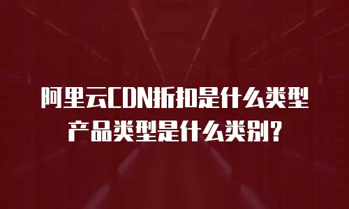 阿里云CDN折扣是什么类型产品类型是什么类别？