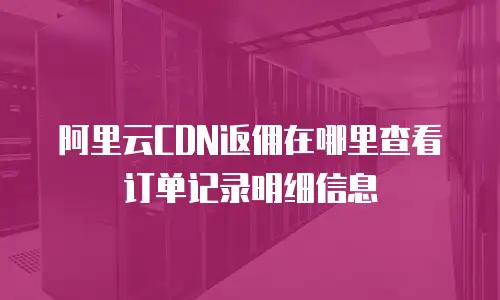 阿里云CDN返佣在哪里查看订单记录明细信息