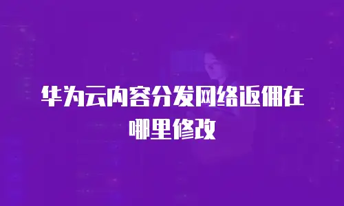 华为云内容分发网络返佣在哪里修改