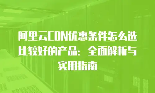 阿里云CDN优惠条件怎么选比较好的产品：全面解析与实用指南