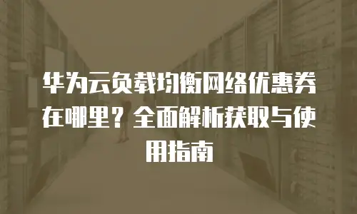 华为云负载均衡网络优惠券在哪里？全面解析获取与使用指南