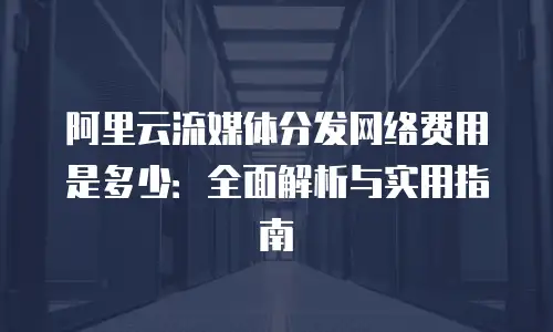 阿里云流媒体分发网络费用是多少：全面解析与实用指南