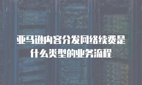 亚马逊内容分发网络续费是什么类型的业务流程