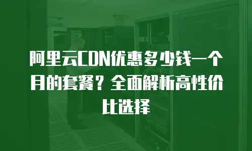 阿里云CDN优惠多少钱一个月的套餐？全面解析高性价比选择