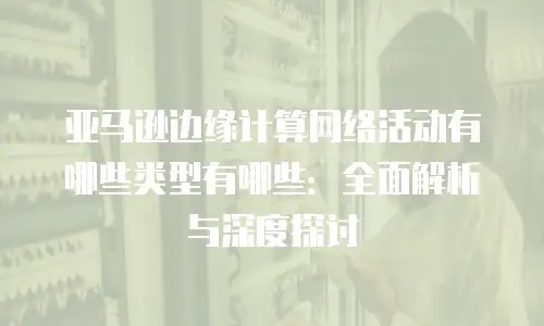 亚马逊边缘计算网络活动有哪些类型有哪些：全面解析与深度探讨