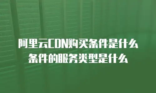 阿里云CDN购买条件是什么条件的服务类型是什么