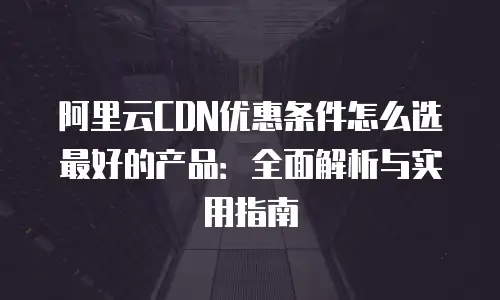 阿里云CDN优惠条件怎么选最好的产品：全面解析与实用指南