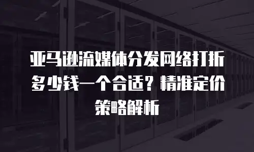 亚马逊流媒体分发网络打折多少钱一个合适？精准定价策略解析