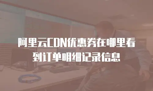 阿里云CDN优惠券在哪里看到订单明细记录信息