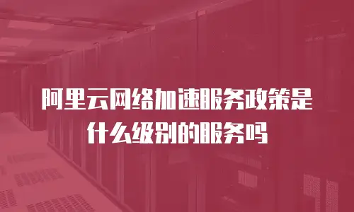 阿里云网络加速服务政策是什么级别的服务吗