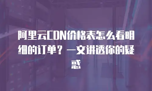 阿里云CDN价格表怎么看明细的订单？一文讲透你的疑惑