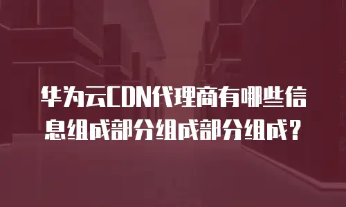 华为云CDN代理商有哪些信息组成部分组成部分组成？
