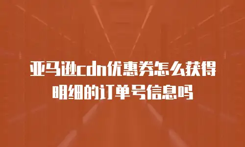 亚马逊cdn优惠券怎么获得明细的订单号信息吗