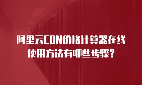 阿里云CDN价格计算器在线使用方法有哪些步骤？