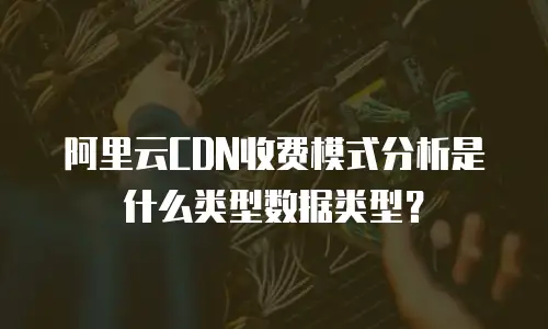 阿里云CDN收费模式分析是什么类型数据类型？