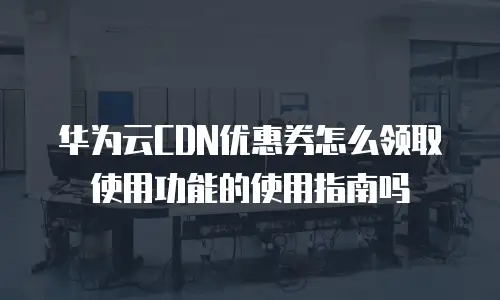 华为云CDN优惠券怎么领取使用功能的使用指南吗
