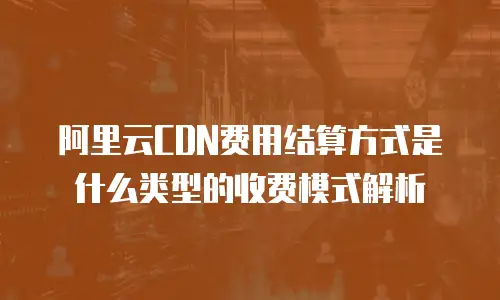 阿里云CDN费用结算方式是什么类型的收费模式解析