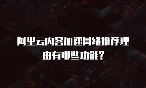 阿里云内容加速网络推荐理由有哪些功能？