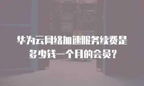 华为云网络加速服务续费是多少钱一个月的会员？