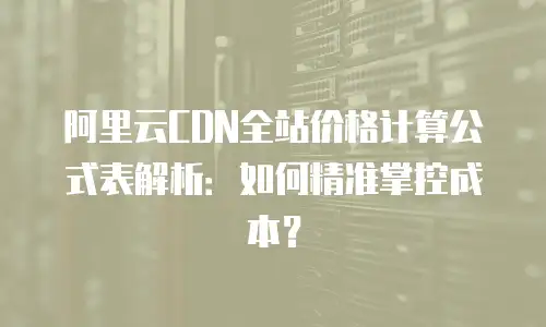 阿里云CDN全站价格计算公式表解析：如何精准掌控成本？