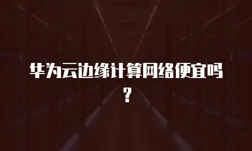 华为云边缘计算网络便宜吗？