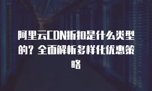 阿里云CDN折扣是什么类型的？全面解析多样化优惠策略