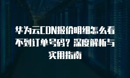 华为云CDN报价明细怎么看不到订单号码？深度解析与实用指南