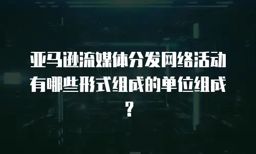 亚马逊流媒体分发网络活动有哪些形式组成的单位组成？