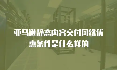 亚马逊静态内容交付网络优惠条件是什么样的