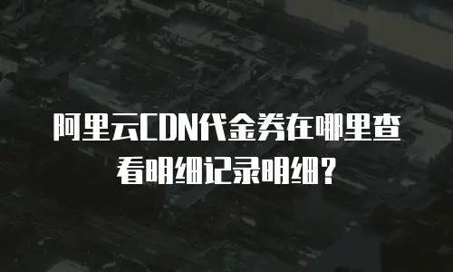 阿里云CDN代金券在哪里查看明细记录明细？