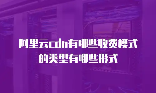 阿里云cdn有哪些收费模式的类型有哪些形式