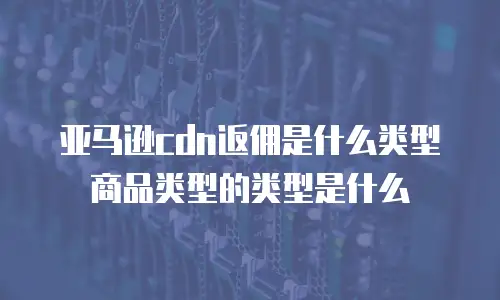 亚马逊cdn返佣是什么类型商品类型的类型是什么